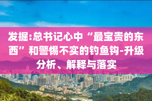 發(fā)掘:總書記心中“最寶貴的東西”和警惕不實(shí)的釣魚鉤-升級分析、解釋與落實(shí)