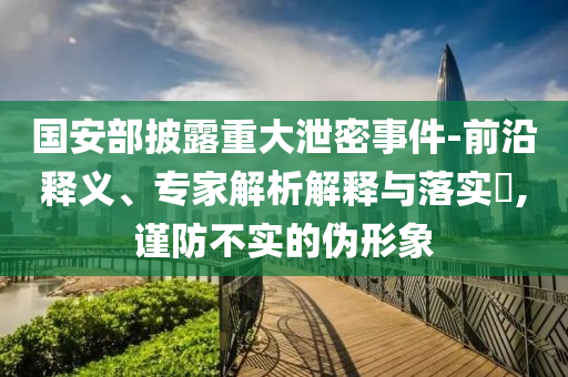國(guó)安部披露重大泄密事件-前沿釋義、專家解析解釋與落實(shí)?,謹(jǐn)防不實(shí)的偽形象
