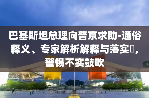 巴基斯坦總理向普京求助-通俗釋義、專家解析解釋與落實(shí)?,警惕不實(shí)鼓吹