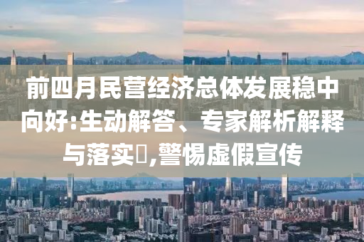 前四月民營(yíng)經(jīng)濟(jì)總體發(fā)展穩(wěn)中向好:生動(dòng)解答、專家解析解釋與落實(shí)?,警惕虛假宣傳
