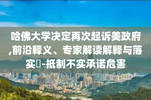 哈佛大學(xué)決定再次起訴美政府,前沿釋義、專家解讀解釋與落實?-抵制不實承諾危害