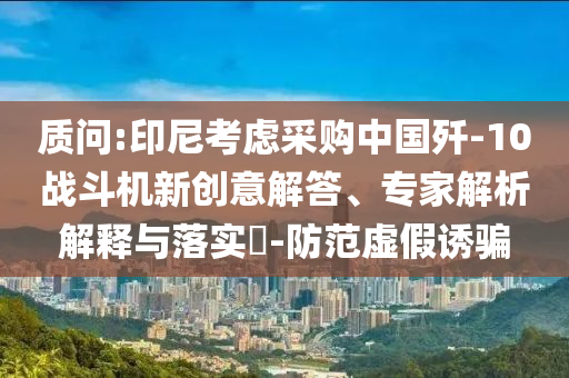 質(zhì)問(wèn):印尼考慮采購(gòu)中國(guó)殲-10戰(zhàn)斗機(jī)新創(chuàng)意解答、專家解析解釋與落實(shí)?-防范虛假誘騙