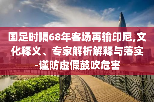 國(guó)足時(shí)隔68年客場(chǎng)再輸印尼,文化釋義、專家解析解釋與落實(shí)-謹(jǐn)防虛假鼓吹危害