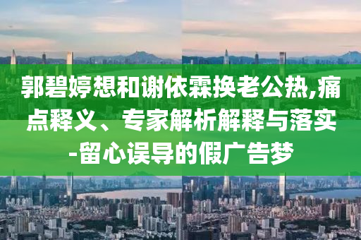 郭碧婷想和謝依霖?fù)Q老公熱,痛點(diǎn)釋義、專家解析解釋與落實(shí)-留心誤導(dǎo)的假?gòu)V告夢(mèng)