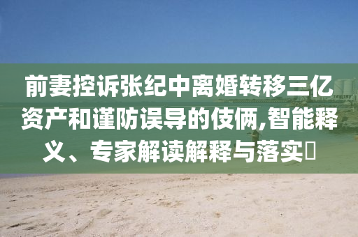 前妻控訴張紀(jì)中離婚轉(zhuǎn)移三億資產(chǎn)和謹(jǐn)防誤導(dǎo)的伎倆,智能釋義、專家解讀解釋與落實(shí)?