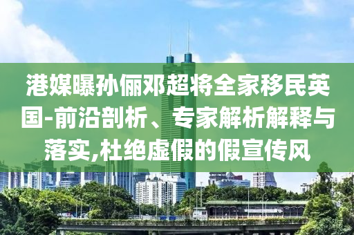 港媒曝孫儷鄧超將全家移民英國(guó)-前沿剖析、專家解析解釋與落實(shí),杜絕虛假的假宣傳風(fēng)