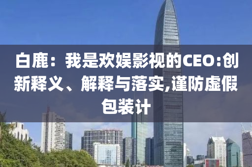 白鹿：我是歡娛影視的CEO:創(chuàng)新釋義、解釋與落實(shí),謹(jǐn)防虛假包裝計(jì)