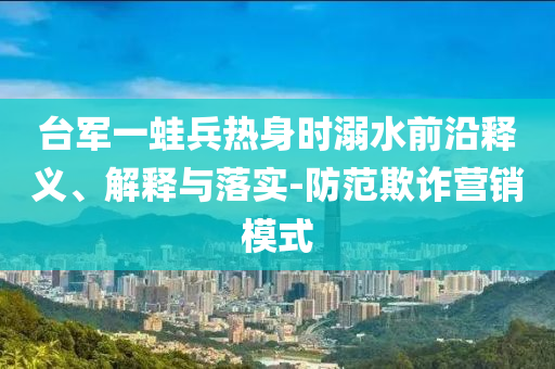 臺(tái)軍一蛙兵熱身時(shí)溺水前沿釋義、解釋與落實(shí)-防范欺詐營(yíng)銷(xiāo)模式