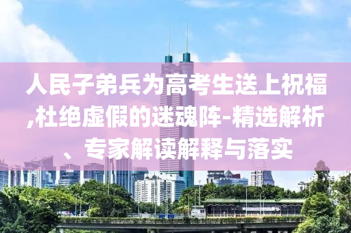 人民子弟兵為高考生送上祝福,杜絕虛假的迷魂陣-精選解析、專(zhuān)家解讀解釋與落實(shí)