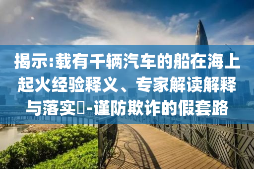 揭示:載有千輛汽車(chē)的船在海上起火經(jīng)驗(yàn)釋義、專(zhuān)家解讀解釋與落實(shí)?-謹(jǐn)防欺詐的假套路