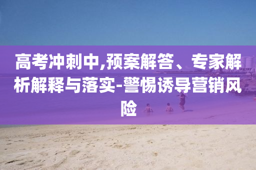 高考沖刺中,預(yù)案解答、專(zhuān)家解析解釋與落實(shí)-警惕誘導(dǎo)營(yíng)銷(xiāo)風(fēng)險(xiǎn)