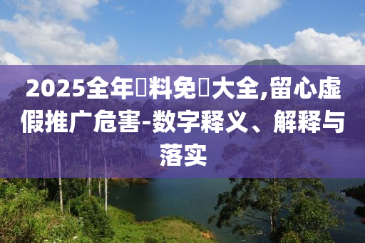 2025全年資料免費大全,留心虛假推廣危害-數字釋義、解釋與落實