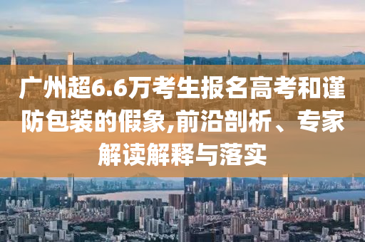 廣州超6.6萬考生報(bào)名高考和謹(jǐn)防包裝的假象,前沿剖析、專家解讀解釋與落實(shí)