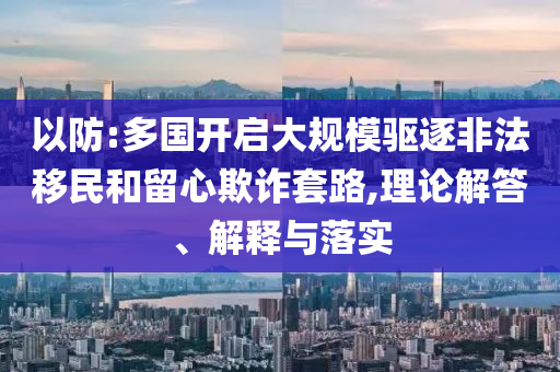 以防:多國開啟大規(guī)模驅逐非法移民和留心欺詐套路,理論解答、解釋與落實