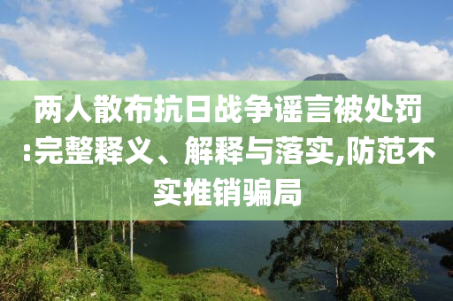兩人散布抗日戰(zhàn)爭謠言被處罰:完整釋義、解釋與落實,防范不實推銷騙局