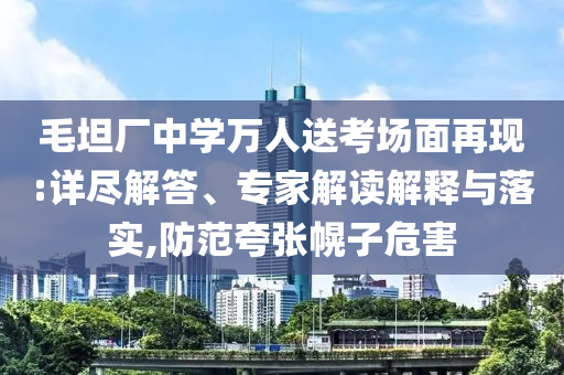 毛坦廠中學萬人送考場面再現(xiàn):詳盡解答、專家解讀解釋與落實,防范夸張幌子危害