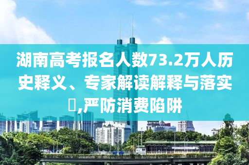 湖南高考報名人數(shù)73.2萬人歷史釋義、專家解讀解釋與落實?,嚴防消費陷阱