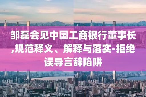 鄒磊會見中國工商銀行董事長,規(guī)范釋義、解釋與落實-拒絕誤導言辭陷阱