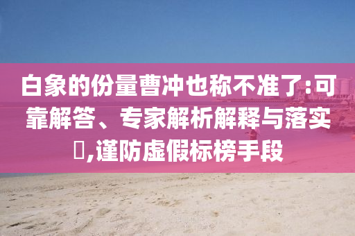 白象的份量曹沖也稱不準了:可靠解答、專家解析解釋與落實?,謹防虛假標榜手段
