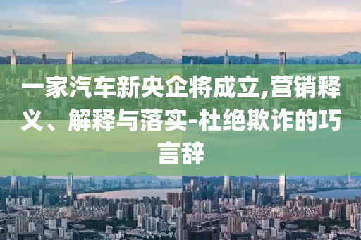 一家汽車新央企將成立,營銷釋義、解釋與落實-杜絕欺詐的巧言辭