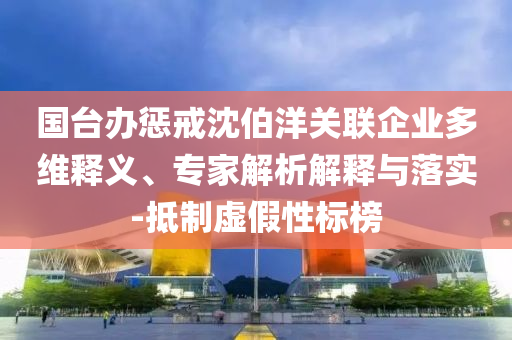 國臺辦懲戒沈伯洋關聯(lián)企業(yè)多維釋義、專家解析解釋與落實-抵制虛假性標榜