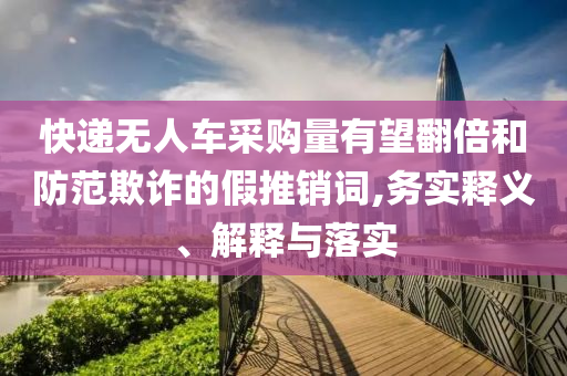 快遞無人車采購量有望翻倍和防范欺詐的假推銷詞,務(wù)實(shí)釋義、解釋與落實(shí)