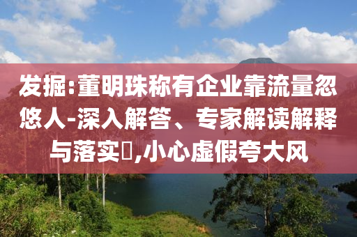 發(fā)掘:董明珠稱有企業(yè)靠流量忽悠人-深入解答、專家解讀解釋與落實?,小心虛假夸大風