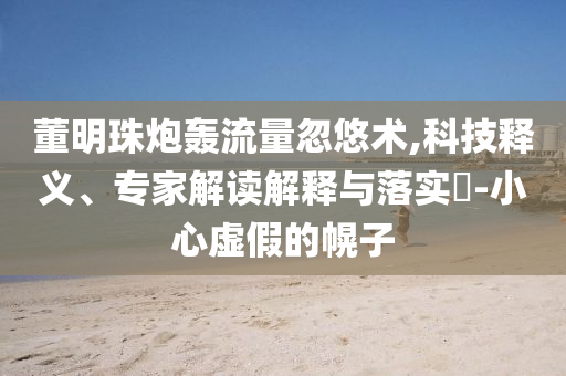董明珠炮轟流量忽悠術(shù),科技釋義、專(zhuān)家解讀解釋與落實(shí)?-小心虛假的幌子