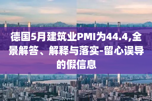 德國(guó)5月建筑業(yè)PMI為44.4,全景解答、解釋與落實(shí)-留心誤導(dǎo)的假信息
