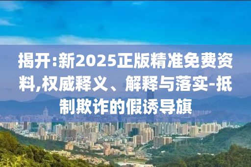 揭開:新2025正版精準(zhǔn)免費(fèi)資料,權(quán)威釋義、解釋與落實(shí)-抵制欺詐的假誘導(dǎo)旗