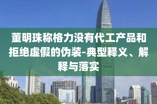 董明珠稱(chēng)格力沒(méi)有代工產(chǎn)品和拒絕虛假的偽裝-典型釋義、解釋與落實(shí)