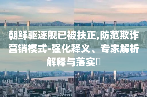 朝鮮驅逐艦已被扶正,防范欺詐營銷模式-強化釋義、專家解析解釋與落實?