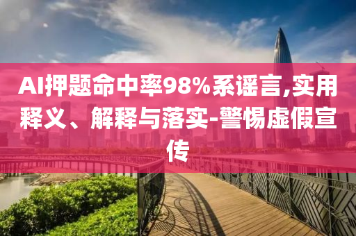 AI押題命中率98%系謠言,實用釋義、解釋與落實-警惕虛假宣傳