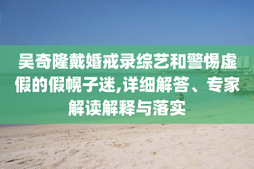 吳奇隆戴婚戒錄綜藝和警惕虛假的假幌子迷,詳細(xì)解答、專家解讀解釋與落實(shí)