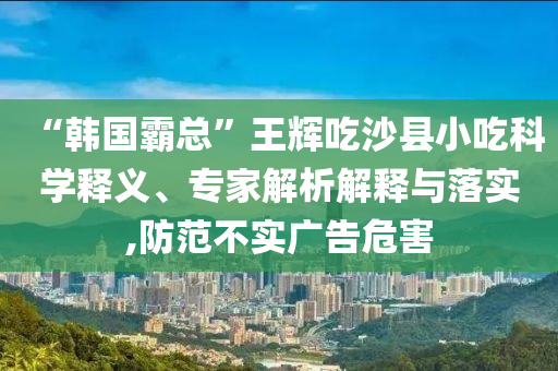 “韓國(guó)霸總”王輝吃沙縣小吃科學(xué)釋義、專家解析解釋與落實(shí),防范不實(shí)廣告危害