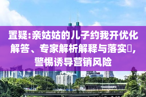 置疑:親姑姑的兒子約我開優(yōu)化解答、專家解析解釋與落實(shí)?,警惕誘導(dǎo)營銷風(fēng)險
