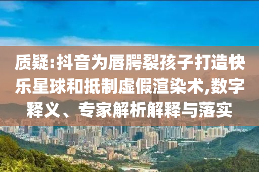 質(zhì)疑:抖音為唇腭裂孩子打造快樂(lè)星球和抵制虛假渲染術(shù),數(shù)字釋義、專家解析解釋與落實(shí)