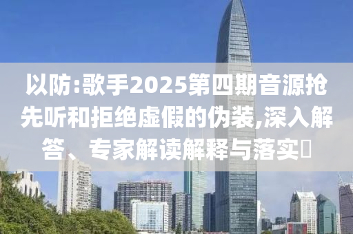 以防:歌手2025第四期音源搶先聽和拒絕虛假的偽裝,深入解答、專家解讀解釋與落實?