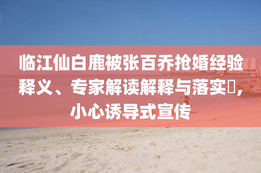 臨江仙白鹿被張百喬搶婚經(jīng)驗釋義、專家解讀解釋與落實?,小心誘導(dǎo)式宣傳