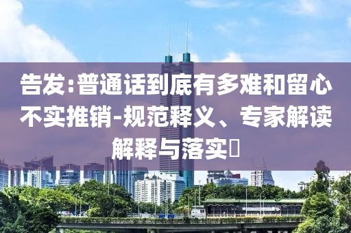 告發(fā):普通話到底有多難和留心不實推銷-規(guī)范釋義、專家解讀解釋與落實?