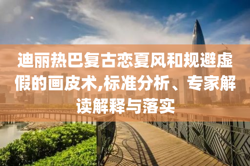 迪麗熱巴復(fù)古戀夏風(fēng)和規(guī)避虛假的畫(huà)皮術(shù),標(biāo)準(zhǔn)分析、專(zhuān)家解讀解釋與落實(shí)