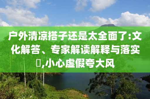 戶外清涼搭子還是太全面了:文化解答、專家解讀解釋與落實?,小心虛假夸大風