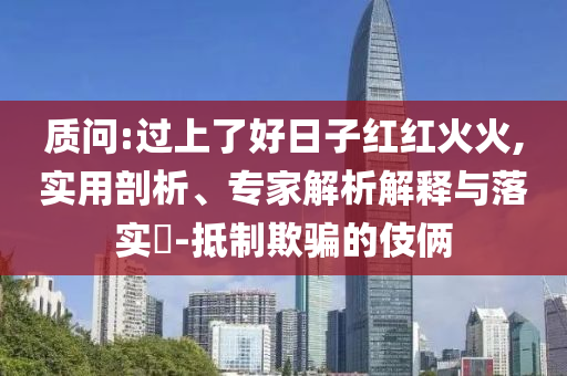 質問:過上了好日子紅紅火火,實用剖析、專家解析解釋與落實?-抵制欺騙的伎倆