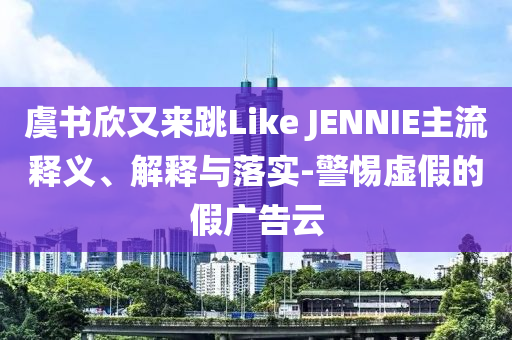 虞書欣又來跳Like JENNIE主流釋義、解釋與落實-警惕虛假的假廣告云