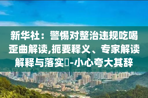 新華社：警惕對(duì)整治違規(guī)吃喝歪曲解讀,扼要釋義、專家解讀解釋與落實(shí)?-小心夸大其辭