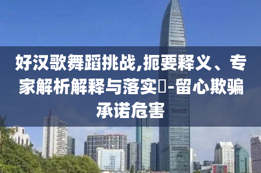 好漢歌舞蹈挑戰(zhàn),扼要釋義、專家解析解釋與落實?-留心欺騙承諾危害