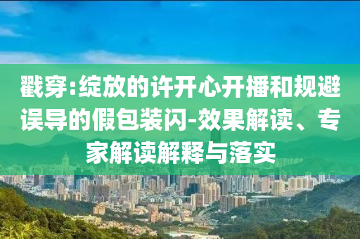 戳穿:綻放的許開心開播和規(guī)避誤導(dǎo)的假包裝閃-效果解讀、專家解讀解釋與落實(shí)