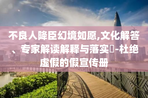 不良人降臣幻境如愿,文化解答、專家解讀解釋與落實(shí)?-杜絕虛假的假宣傳冊(cè)