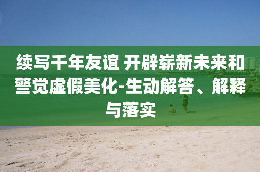 續(xù)寫千年友誼 開辟嶄新未來和警覺虛假美化-生動(dòng)解答、解釋與落實(shí)