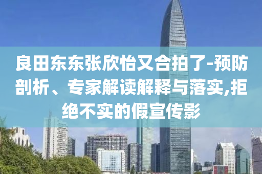 良田東東張欣怡又合拍了-預(yù)防剖析、專家解讀解釋與落實(shí),拒絕不實(shí)的假宣傳影